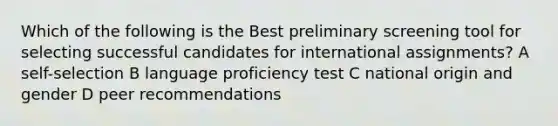 Which of the following is the Best preliminary screening tool for selecting successful candidates for international assignments? A self-selection B language proficiency test C national origin and gender D peer recommendations