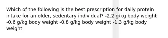 Which of the following is the best prescription for daily protein intake for an older, sedentary individual? -2.2 g/kg body weight -0.6 g/kg body weight -0.8 g/kg body weight -1.3 g/kg body weight