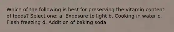 Which of the following is best for preserving the vitamin content of foods? Select one: a. Exposure to light b. Cooking in water c. Flash freezing d. Addition of baking soda