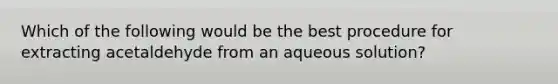 Which of the following would be the best procedure for extracting acetaldehyde from an aqueous solution?