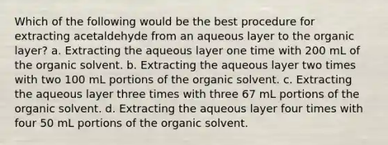 Which of the following would be the best procedure for extracting acetaldehyde from an aqueous layer to the organic layer? a. Extracting the aqueous layer one time with 200 mL of the organic solvent. b. Extracting the aqueous layer two times with two 100 mL portions of the organic solvent. c. Extracting the aqueous layer three times with three 67 mL portions of the organic solvent. d. Extracting the aqueous layer four times with four 50 mL portions of the organic solvent.