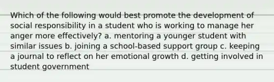 Which of the following would best promote the development of social responsibility in a student who is working to manage her anger more effectively? a. mentoring a younger student with similar issues b. joining a school-based support group c. keeping a journal to reflect on her emotional growth d. getting involved in student government