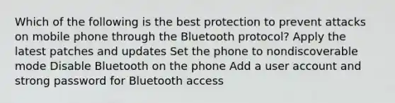 Which of the following is the best protection to prevent attacks on mobile phone through the Bluetooth protocol? Apply the latest patches and updates Set the phone to nondiscoverable mode Disable Bluetooth on the phone Add a user account and strong password for Bluetooth access