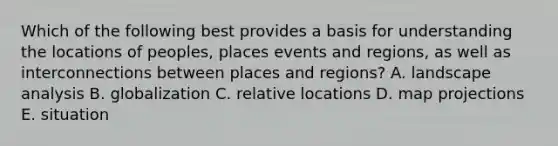 Which of the following best provides a basis for understanding the locations of peoples, places events and regions, as well as interconnections between places and regions? A. landscape analysis B. globalization C. relative locations D. map projections E. situation