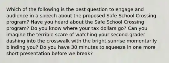 Which of the following is the best question to engage and audience in a speech about the proposed Safe School Crossing program? Have you heard about the Safe School Crossing program? Do you know where your tax dollars go? Can you imagine the terrible scare of watching your second-grader dashing into the crosswalk with the bright sunrise momentarily blinding you? Do you have 30 minutes to squeeze in one more short presentation before we break?