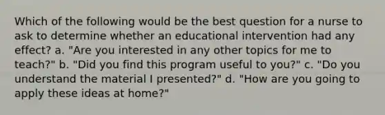 Which of the following would be the best question for a nurse to ask to determine whether an educational intervention had any effect? a. "Are you interested in any other topics for me to teach?" b. "Did you find this program useful to you?" c. "Do you understand the material I presented?" d. "How are you going to apply these ideas at home?"