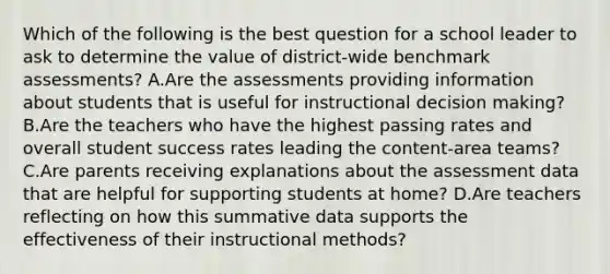 Which of the following is the best question for a school leader to ask to determine the value of district-wide benchmark assessments? A.Are the assessments providing information about students that is useful for instructional decision making? B.Are the teachers who have the highest passing rates and overall student success rates leading the content-area teams? C.Are parents receiving explanations about the assessment data that are helpful for supporting students at home? D.Are teachers reflecting on how this summative data supports the effectiveness of their instructional methods?