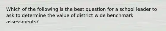 Which of the following is the best question for a school leader to ask to determine the value of district-wide benchmark assessments?