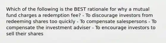 Which of the following is the BEST rationale for why a mutual fund charges a redemption fee? - To discourage investors from redeeming shares too quickly - To compensate salespersons - To compensate the investment adviser - To encourage investors to sell their shares