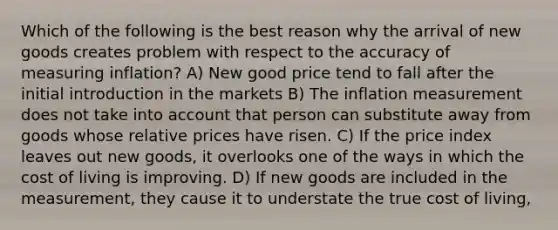 Which of the following is the best reason why the arrival of new goods creates problem with respect to the accuracy of measuring inflation? A) New good price tend to fall after the initial introduction in the markets B) The inflation measurement does not take into account that person can substitute away from goods whose relative prices have risen. C) If the price index leaves out new goods, it overlooks one of the ways in which the cost of living is improving. D) If new goods are included in the measurement, they cause it to understate the true cost of living,