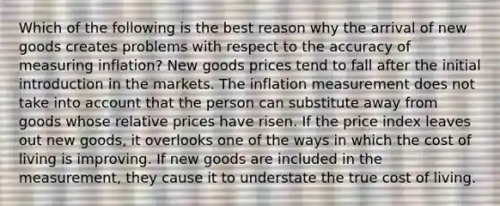 Which of the following is the best reason why the arrival of new goods creates problems with respect to the accuracy of measuring inflation? New goods prices tend to fall after the initial introduction in the markets. The inflation measurement does not take into account that the person can substitute away from goods whose relative prices have risen. If the price index leaves out new goods, it overlooks one of the ways in which the cost of living is improving. If new goods are included in the measurement, they cause it to understate the true cost of living.