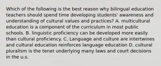 Which of the following is the best reason why bilingual education teachers should spend time developing students' awareness and understanding of cultural values and practices? A. multicultural education is a component of the curriculum in most public schools. B. linguistic proficiency can be developed more easily than cultural proficiency. C. Language and culture are intertwines and cultural education reinforces language education D. cultural pluralism is the tenet underlying many laws and court decisions in the u.s.