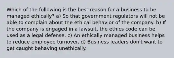 Which of the following is the best reason for a business to be managed ethically? a) So that government regulators will not be able to complain about the ethical behavior of the company. b) If the company is engaged in a lawsuit, the ethics code can be used as a legal defense. c) An ethically managed business helps to reduce employee turnover. d) Business leaders don't want to get caught behaving unethically.