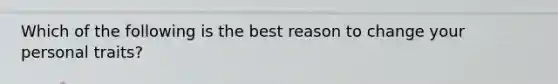 Which of the following is the best reason to change your personal traits?