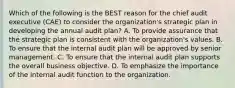 Which of the following is the BEST reason for the chief audit executive (CAE) to consider the organization's strategic plan in developing the annual audit plan? A. To provide assurance that the strategic plan is consistent with the organization's values. B. To ensure that the internal audit plan will be approved by senior management. C. To ensure that the internal audit plan supports the overall business objective. D. To emphasize the importance of the internal audit function to the organization.