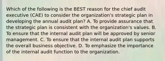 Which of the following is the BEST reason for the chief audit executive (CAE) to consider the organization's strategic plan in developing the annual audit plan? A. To provide assurance that the strategic plan is consistent with the organization's values. B. To ensure that the internal audit plan will be approved by senior management. C. To ensure that the internal audit plan supports the overall business objective. D. To emphasize the importance of the internal audit function to the organization.