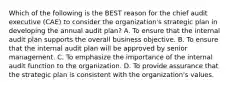 Which of the following is the BEST reason for the chief audit executive (CAE) to consider the organization's strategic plan in developing the annual audit plan? A. To ensure that the internal audit plan supports the overall business objective. B. To ensure that the internal audit plan will be approved by senior management. C. To emphasize the importance of the internal audit function to the organization. D. To provide assurance that the strategic plan is consistent with the organization's values.