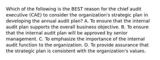 Which of the following is the BEST reason for the chief audit executive (CAE) to consider the organization's strategic plan in developing the annual audit plan? A. To ensure that the internal audit plan supports the overall business objective. B. To ensure that the internal audit plan will be approved by senior management. C. To emphasize the importance of the internal audit function to the organization. D. To provide assurance that the strategic plan is consistent with the organization's values.