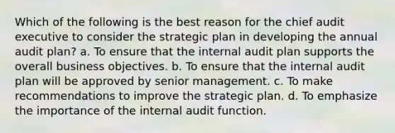 Which of the following is the best reason for the chief audit executive to consider the strategic plan in developing the annual audit plan? a. To ensure that the internal audit plan supports the overall business objectives. b. To ensure that the internal audit plan will be approved by senior management. c. To make recommendations to improve the strategic plan. d. To emphasize the importance of the internal audit function.