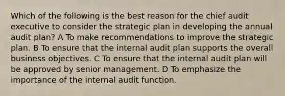 Which of the following is the best reason for the chief audit executive to consider the strategic plan in developing the annual audit plan? A To make recommendations to improve the strategic plan. B To ensure that the internal audit plan supports the overall business objectives. C To ensure that the internal audit plan will be approved by senior management. D To emphasize the importance of the internal audit function.