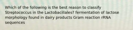 Which of the following is the best reason to classify Streptococcus in the Lactobacillales? fermentation of lactose morphology found in dairy products Gram reaction rRNA sequences