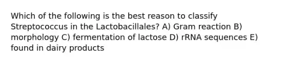 Which of the following is the best reason to classify Streptococcus in the Lactobacillales? A) Gram reaction B) morphology C) fermentation of lactose D) rRNA sequences E) found in dairy products