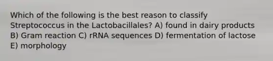 Which of the following is the best reason to classify Streptococcus in the Lactobacillales? A) found in dairy products B) Gram reaction C) rRNA sequences D) fermentation of lactose E) morphology