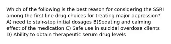 Which of the following is the best reason for considering the SSRI among the first line drug choices for treating major depression? A) need to stair-step initial dosages B)Sedating and calming effect of the medication C) Safe use in suicidal overdose clients D) Ability to obtain therapeutic serum drug levels