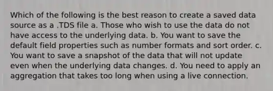 Which of the following is the best reason to create a saved data source as a .TDS file a. Those who wish to use the data do not have access to the underlying data. b. You want to save the default field properties such as number formats and sort order. c. You want to save a snapshot of the data that will not update even when the underlying data changes. d. You need to apply an aggregation that takes too long when using a live connection.