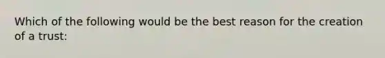 Which of the following would be the best reason for the creation of a trust: