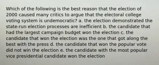 Which of the following is the best reason that the election of 2000 caused many critics to argue that the electoral college voting system is undemocratic? a. the election demonstrated the state-run election processes are inefficient b. the candidate that had the largest campaign budget won the election c. the candidate that won the election was the one that got along the best with the press d. the candidate that won the popular vote did not win the election e. the candidate with the most popular vice presidential candidate won the election