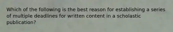 Which of the following is the best reason for establishing a series of multiple deadlines for written content in a scholastic publication?