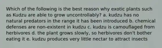 Which of the following is the best reason why exotic plants such as Kudzu are able to grow uncontrollably? a. kudzu has no natural predators in the range it has been introduced b. chemical defenses are non-existent in kudzu c. kudzu is camouflaged from herbivores d. the plant grows slowly, so herbivores don't bother eating it e. kudzu produces very little nectar to attract insects