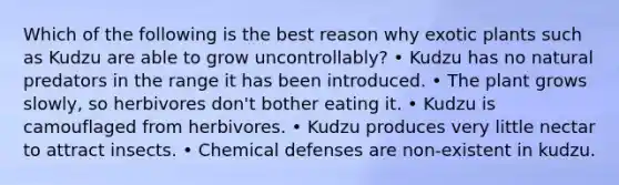 Which of the following is the best reason why exotic plants such as Kudzu are able to grow uncontrollably? • Kudzu has no natural predators in the range it has been introduced. • The plant grows slowly, so herbivores don't bother eating it. • Kudzu is camouflaged from herbivores. • Kudzu produces very little nectar to attract insects. • Chemical defenses are non-existent in kudzu.