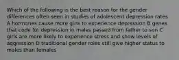 Which of the following is the best reason for the gender differences often seen in studies of adolescent depression rates A hormones cause more girls to experience depression B genes that code for depression in males passed from father to son C girls are more likely to experience stress and show levels of aggression D traditional gender roles still give higher status to males than females