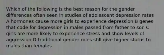 Which of the following is the best reason for the gender differences often seen in studies of adolescent depression rates A hormones cause more girls to experience depression B genes that code for depression in males passed from father to son C girls are more likely to experience stress and show levels of aggression D traditional <a href='https://www.questionai.com/knowledge/kFBKZBlIHQ-gender-roles' class='anchor-knowledge'>gender roles</a> still give higher status to males than females