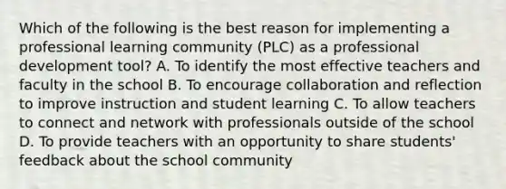 Which of the following is the best reason for implementing a professional learning community (PLC) as a professional development tool? A. To identify the most effective teachers and faculty in the school B. To encourage collaboration and reflection to improve instruction and student learning C. To allow teachers to connect and network with professionals outside of the school D. To provide teachers with an opportunity to share students' feedback about the school community