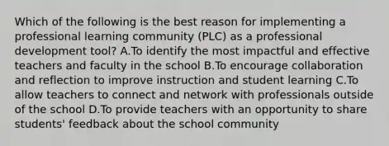 Which of the following is the best reason for implementing a professional learning community (PLC) as a professional development tool? A.To identify the most impactful and effective teachers and faculty in the school B.To encourage collaboration and reflection to improve instruction and student learning C.To allow teachers to connect and network with professionals outside of the school D.To provide teachers with an opportunity to share students' feedback about the school community