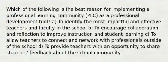 Which of the following is the best reason for implementing a professional learning community (PLC) as a professional development tool? a) To identify the most impactful and effective teachers and faculty in the school b) To encourage collaboration and reflection to improve instruction and student learning c) To allow teachers to connect and network with professionals outside of the school d) To provide teachers with an opportunity to share students' feedback about the school community