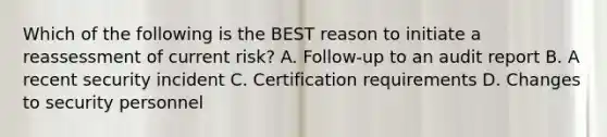 Which of the following is the BEST reason to initiate a reassessment of current risk? A. Follow-up to an audit report B. A recent security incident C. Certification requirements D. Changes to security personnel