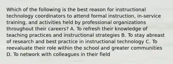 Which of the following is the best reason for instructional technology coordinators to attend formal instruction, in-service training, and activities held by professional organizations throughout their careers? A. To refresh their knowledge of teaching practices and instructional strategies B. To stay abreast of research and best practice in instructional technology C. To reevaluate their role within the school and greater communities D. To network with colleagues in their field