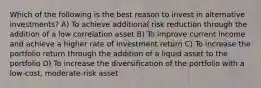 Which of the following is the best reason to invest in alternative investments? A) To achieve additional risk reduction through the addition of a low correlation asset B) To improve current income and achieve a higher rate of investment return C) To increase the portfolio return through the addition of a liquid asset to the portfolio D) To increase the diversification of the portfolio with a low-cost, moderate-risk asset