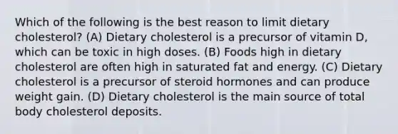 Which of the following is the best reason to limit dietary cholesterol? (A) Dietary cholesterol is a precursor of vitamin D, which can be toxic in high doses. (B) Foods high in dietary cholesterol are often high in saturated fat and energy. (C) Dietary cholesterol is a precursor of steroid hormones and can produce weight gain. (D) Dietary cholesterol is the main source of total body cholesterol deposits.