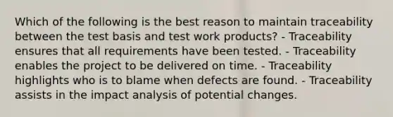 Which of the following is the best reason to maintain traceability between the test basis and test work products? - Traceability ensures that all requirements have been tested. - Traceability enables the project to be delivered on time. - Traceability highlights who is to blame when defects are found. - Traceability assists in the impact analysis of potential changes.