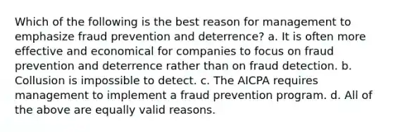 Which of the following is the best reason for management to emphasize fraud prevention and deterrence? a. It is often more effective and economical for companies to focus on fraud prevention and deterrence rather than on fraud detection. b. Collusion is impossible to detect. c. The AICPA requires management to implement a fraud prevention program. d. All of the above are equally valid reasons.