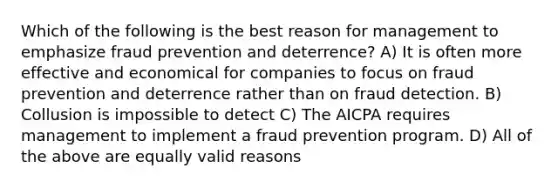 Which of the following is the best reason for management to emphasize fraud prevention and deterrence? A) It is often more effective and economical for companies to focus on fraud prevention and deterrence rather than on fraud detection. B) Collusion is impossible to detect C) The AICPA requires management to implement a fraud prevention program. D) All of the above are equally valid reasons