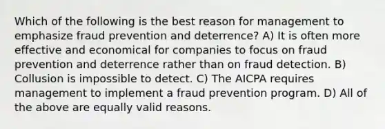 Which of the following is the best reason for management to emphasize fraud prevention and deterrence? A) It is often more effective and economical for companies to focus on fraud prevention and deterrence rather than on fraud detection. B) Collusion is impossible to detect. C) The AICPA requires management to implement a fraud prevention program. D) All of the above are equally valid reasons.