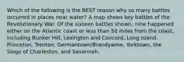 Which of the following is the BEST reason why so many battles occurred in places near water? A map shows key battles of the Revolutionary War. Of the sixteen battles shown, nine happened either on the Atlantic coast or less than 50 miles from the coast, including Bunker Hill, Lexington and Concord, Long Island, Princeton, Trenton, Germantown/Brandywine, Yorktown, the Siege of Charleston, and Savannah.