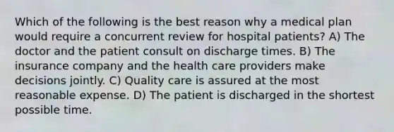 Which of the following is the best reason why a medical plan would require a concurrent review for hospital patients? A) The doctor and the patient consult on discharge times. B) The insurance company and the health care providers make decisions jointly. C) Quality care is assured at the most reasonable expense. D) The patient is discharged in the shortest possible time.