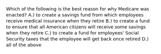 Which of the following is the best reason for why Medicare was enacted? A.) to create a savings fund from which employees receive medical insurance when they retire B.) to create a fund to ensure that all American citizens will receive some savings when they retire C.) to create a fund for employees' Social Security taxes that the employee will get back once retired D.) all of the above